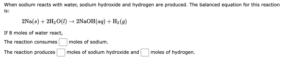 When sodium reacts with water, sodium hydroxide and hydrogen are produced. The balanced equation for this reaction
is:
2Na(s) + 2H₂O(1) → 2NaOH(aq) + H₂(g)
If 8 moles of water react,
The reaction consumes
The reaction produces
moles of sodium.
moles of sodium hydroxide and
moles of hydrogen.