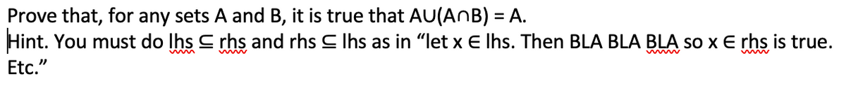 Prove that, for any sets A and B, it is true that AU(AnB) = A.
Hint. You must do lhs
Etc."
rhs and rhs Ihs as in "let x E lhs. Then BLA BLA BLA so x E rhs is true.