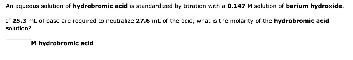 An aqueous solution of hydrobromic acid is standardized by titration with a 0.147 M solution of barium hydroxide.
If 25.3 mL of base are required to neutralize 27.6 mL of the acid, what is the molarity of the hydrobromic acid
solution?
M hydrobromic acid