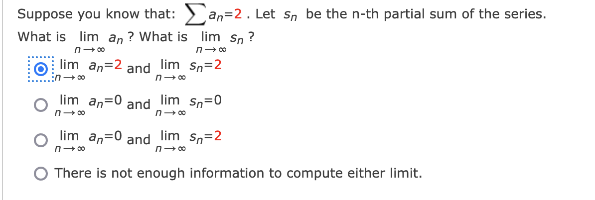 Suppose you know that: Σan=2. Let sɲ be the n-th partial sum of the series.
What is lim an? What is lim sn?
n→∞
n→∞
lim an 2 and lim sn=2
:n →∞
n→∞
Sn=0
lim an=0 and lim sn=2
n→∞
n→∞
lim_an=0 and
n→∞
lim
n→∞
There is not enough information to compute either limit.