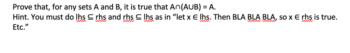 Prove that, for any sets A and B, it is true that An(AUB) = A.
Hint. You must do lhs
Etc."
rhs and rhs lhs as in "let x E lhs. Then BLA BLA BLA, so x E rhs is true.