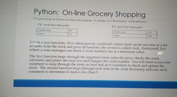 Python: On-line Grocery Shopping
Use grocery py in Canvas to start your program. It contains two dictionaries: stock and price
EX: stock key/value pairs
EX: price key/value pairs
tomato soup
20
tomato soupP
1.85
cheese
10
cheese
3.99
Create a two functions: first called grocery_cost(food), where food can be one item or a list
of items from the stock and price dictionaries, the second is called stock_check(stock_list)
where a store manager can check if stock numbers are at a minimum value.
The first function loops through the argument food, notes the price, checks the stock,
calculates and prints the total cost and changes the stock number. You will need to use a for
statement to loop through the items in food and an if statement to check and update the
stock. The second function loops through each item in the stock dictionary and uses an if-
statement to determine if stock is less than 5.
