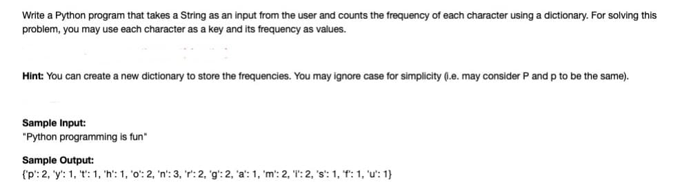 Write a Python program that takes a String as an input from the user and counts the frequency of each character using a dictionary. For solving this
problem, you may use each character as a key and its frequency as values.
Hint: You can create a new dictionary to store the frequencies. You may ignore case for simplicity (1.e. may consider P and p to be the same).
Sample Input:
"Python programming is fun"
Sample Output:
{'p': 2, 'y': 1, 't': 1, 'h': 1, 'o': 2, 'n': 3, 'r': 2, 'g': 2, 'a': 1, 'm': 2, 'i': 2, 's': 1, 'f': 1, 'u': 1}
