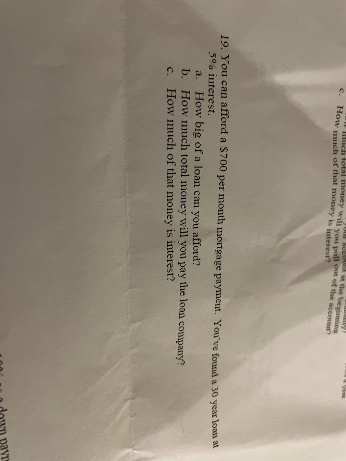 C.
ich total money will you pull out of the account?
account at the beginning
How much of that money is interest?
19. You can afford a $700 per month mortgage payment. You've found a 30 year loan at
5% interest.
a.
How big of a loan can you afford?
b. How much total money will you pay the loan company?
How much of that money is interest?
C.
down payn