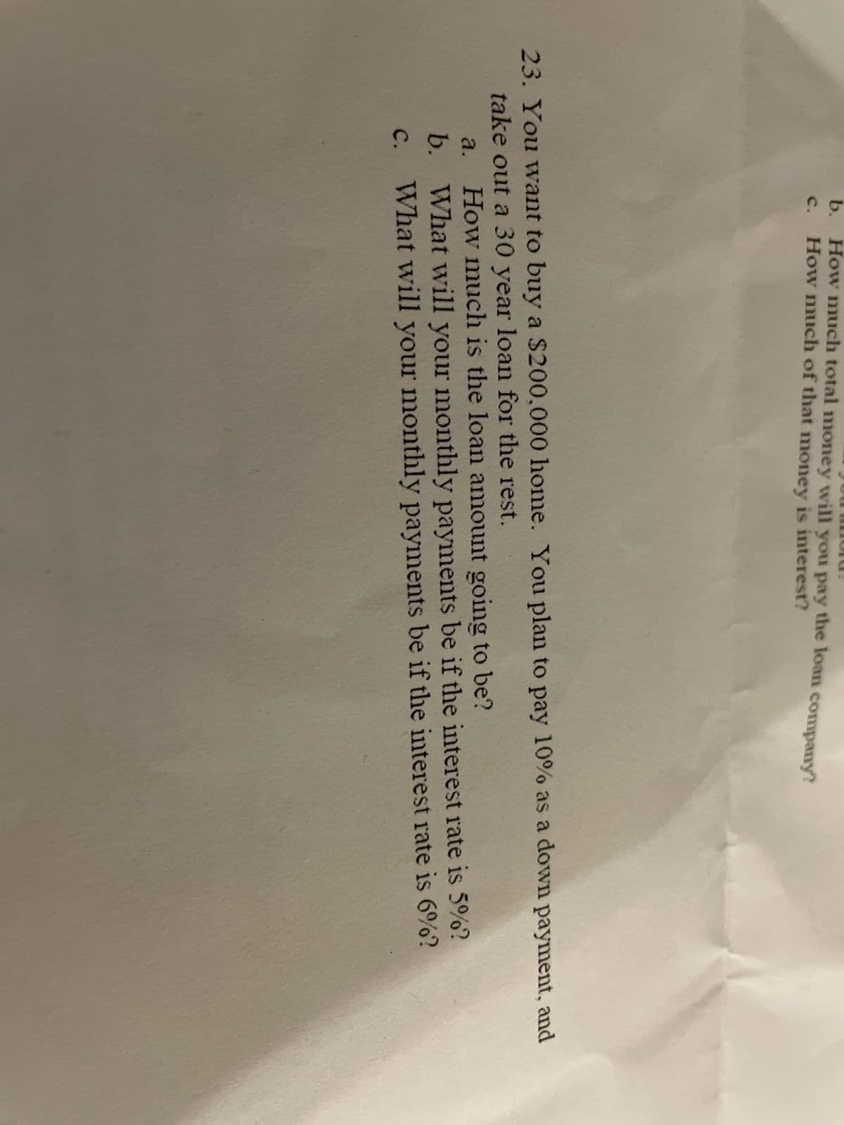 b. How much total money will you pay the loan company?
How much of that money is interest?
23. You want to buy a $200,000 home. You plan to pay 10% as a down payment, and
take out a 30 year loan for the rest.
a.
How much is the loan amount going to be?
b. What will your monthly payments be if the interest rate is 5%?
C. What will your monthly payments be if the interest rate is 6%?