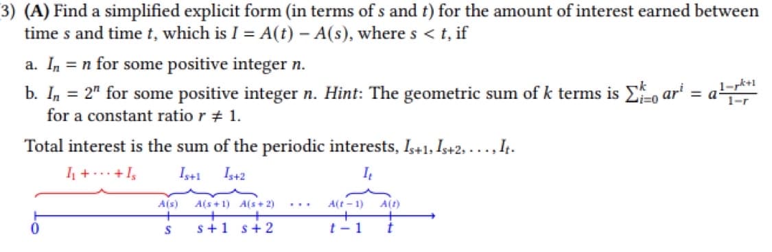 3) (A) Find a simplified explicit form (in terms of s and t) for the amount of interest earned between
time s and time t, which is I = A(t) - A(s), where s < t, if
a. In = n for some positive integer n.
b. In = 2" for some positive integer n. Hint: The geometric sum of k terms is Σo ar = a
for a constant ratio r # 1.
Total interest is the sum of the periodic interests, Is+1, Is+2,..., It.
I₁+ + Is
Is+1 Is+2
It
0
A(s)
+
S
A(s+1) A(s+2)
s+1 s + 2
A(t-1)
t-1 t
A(t)
1-pk+1
1-r