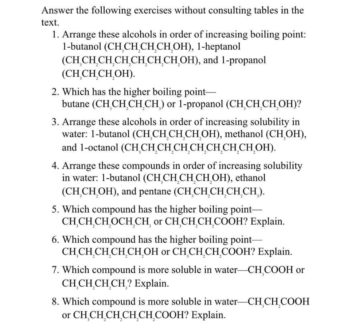 Answer the following exercises without consulting tables in the
text.
1. Arrange these alcohols in order of increasing boiling point:
(CH₂CH₂CH₂CH₂OH), 1-heptanol
1-butanol
(CH CH₂CH₂CH₂CH₂CH₂CH₂OH), and 1-propanol
(CH₂CH₂CH₂OH).
2. Which has the higher boiling point-
butane (CH CH₂CH₂CH) or 1-propanol (CH₂CH₂CH₂OH)?
3. Arrange these alcohols in order of increasing solubility in
water: 1-butanol (CH₂CH₂CH₂CH₂OH), methanol (CH₂OH),
and 1-octanol (CH₂CH₂CH₂CH₂CH₂CH₂CH₂CH₂OH).
4. Arrange these compounds in order of increasing solubility
in water: 1-butanol (CH₂CH₂CH₂CH₂OH), ethanol
(CH₂CH₂OH), and pentane (CH₂CH₂CH₂CH₂CH₂).
5. Which compound has the higher boiling point-
CH CH₂CH₂OCH CH or CH₂CH₂CH₂COOH? Explain.
6. Which compound has the higher boiling point-
CH CH CH CH CH OH or CH₂CH₂CH₂COOH? Explain.
7. Which compound is more soluble in water-CH₂COOH or
CH₂CH₂CH₂CH? Explain.
8. Which compound is more soluble in water-CH₂CH₂COOH
or CH₂CH₂CH₂CH₂CH₂COOH? Explain.