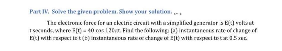 Part IV. Solve the given problem. Show your solution. ~
The electronic force for an electric circuit with a simplified generator is E(t) volts at
t seconds, where E(t) = 40 cos 120xt. Find the following: (a) instantaneous rate of change of
E(t) with respect to t (b) instantaneous rate of change of E(t) with respect to t at 0.5 sec.