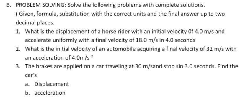 B. PROBLEM SOLVING: Solve the following problems with complete solutions.
(Given, formula, substitution with the correct units and the final answer up to two
decimal places.
1. What is the displacement of a horse rider with an initial velocity Of 4.0 m/s and
accelerate uniformly with a final velocity of 18.0 m/s in 4.0 seconds
2. What is the initial velocity of an automobile acquiring a final velocity of 32 m/s with
an acceleration of 4.0m/s 2
3. The brakes are applied on a car traveling at 30 m/sand stop sin 3.0 seconds. Find the
car's
a. Displacement
b. acceleration