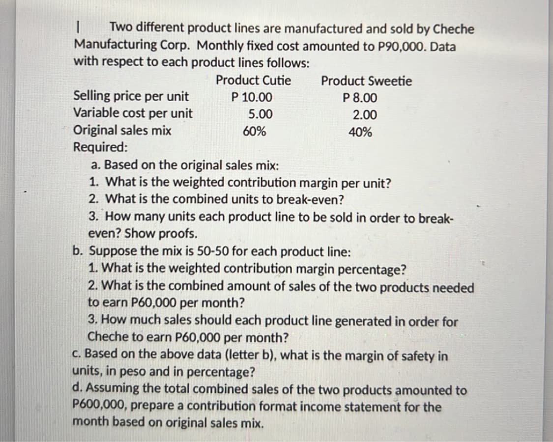 Two different product lines are manufactured and sold by Cheche
Manufacturing Corp. Monthly fixed cost amounted to P90,000. Data
with respect to each product lines follows:
|
Product Cutie
P 10.00
5.00
Product Sweetie
P 8.00
2.00
Selling price per unit
Variable cost per unit
Original sales mix
Required:
a. Based on the original sales mix:
1. What is the weighted contribution margin per unit?
2. What is the combined units to break-even?
60%
40%
3. How many units each product line to be sold in order to break-
even? Show proofs.
b. Suppose the mix is 50-50 for each product line:
1. What is the weighted contribution margin percentage?
2. What is the combined amount of sales of the two products needed
to earn P60,000 per month?
3. How much sales should each product line generated in order for
Cheche to earn P60,000 per month?
c. Based on the above data (letter b), what is the margin of safety in
units, in peso and in percentage?
d. Assuming the total combined sales of the two products amounted to
P600,000, prepare a contribution format income statement for the
month based on original sales mix.