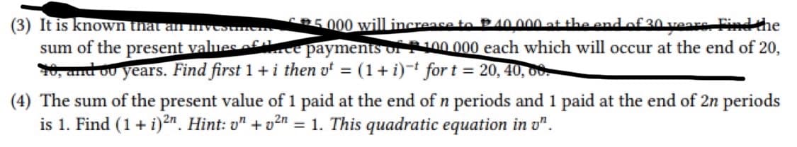 (3) It is known that an invest
sum of the present values of
5000 will increase to
40,000 at the end of 20 years. Find the
payments of 100.000 each which will occur at the end of 20,
= (1 + i)-t for t = 20, 40, 00
10, and ou years. Find first 1 + i then v
(4) The sum of the present value of 1 paid at the end of n periods and 1 paid at the end of 2n periods
is 1. Find (1 + i)2n. Hint: on +²n = 1. This quadratic equation in o".