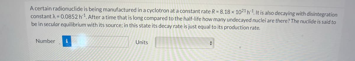 A certain radionuclide is being manufactured in a cyclotron at a constant rate R = 8.18 × 1021 h´1. It is also decaying with disintegration
constant A = 0.0852 h1. After a time that is long compared to the half-life how many undecayed nuclei are there? The nuclide is said to
be in secular equilibrium with its source; in this state its decay rate is just equal to its production rate.
Number
Units
