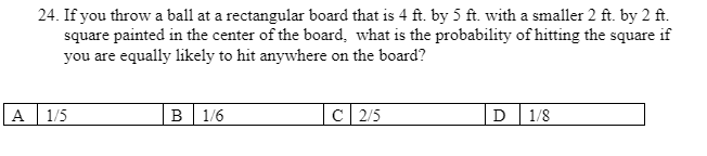 A
24. If you throw a ball at a rectangular board that is 4 ft. by 5 ft. with a smaller 2 ft. by 2 ft.
square painted in the center of the board, what is the probability of hitting the square if
you are equally likely to hit anywhere on the board?
1/5
B 1/6
C 2/5
D 1/8
