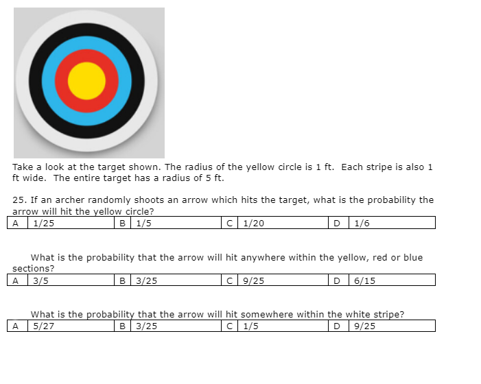 Take a look at the target shown. The radius of the yellow circle is 1 ft. Each stripe is also 1
ft wide. The entire target has a radius of 5 ft.
25. If an archer randomly shoots an arrow which hits the target, what is the probability the
arrow will hit the yellow circle?
A 1/25
B 1/5
C 1/20
D 1/6
What is the probability that the arrow will hit anywhere within the yellow, red or blue
sections?
B 3/25
C9/25
A 3/5
D 6/15
What is the probability that the arrow will hit somewhere within the white stripe?
5/27
B 3/25
C 1/5
D 9/25
A