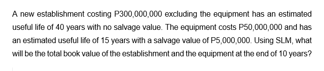 A new establishment costing P300,000,000 excluding the equipment has an estimated
useful life of 40 years with no salvage value. The equipment costs P50,000,000 and has
an estimated useful life of 15 years with a salvage value of P5,000,000. Using SLM, what
will be the total book value of the establishment and the equipment at the end of 10 years?