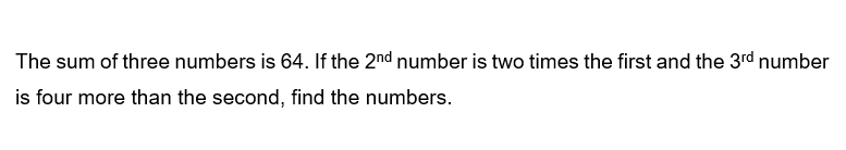 The sum of three numbers is 64. If the 2nd number is two times the first and the 3rd number
is four more than the second, find the numbers.