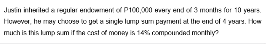 Justin inherited a regular endowment of P100,000 every end of 3 months for 10 years.
However, he may choose to get a single lump sum payment at the end of 4 years. How
much is this lump sum if the cost of money is 14% compounded monthly?