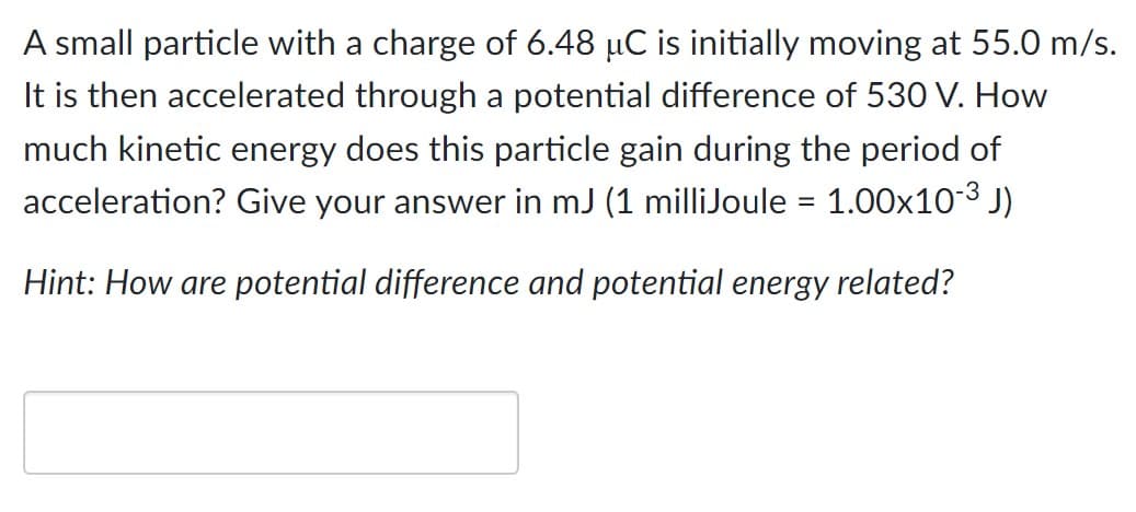 A small particle with a charge of 6.48 µC is initially moving at 55.0 m/s.
It is then accelerated through a potential difference of 530 V. How
much kinetic energy does this particle gain during the period of
acceleration? Give your answer in mJ (1 milliJoule = 1.00×10-³ J)
Hint: How are potential difference and potential energy related?