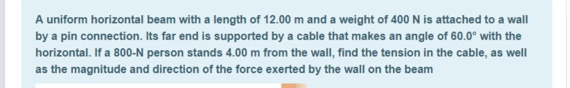 A uniform horizontal beam with a length of 12.00 m and a weight of 400 N is attached to a wall
by a pin connection. Its far end is supported by a cable that makes an angle of 60.0° with the
horizontal. If a 800-N person stands 4.00 m from the wall, find the tension in the cable, as well
as the magnitude and direction of the force exerted by the wall on the beam
