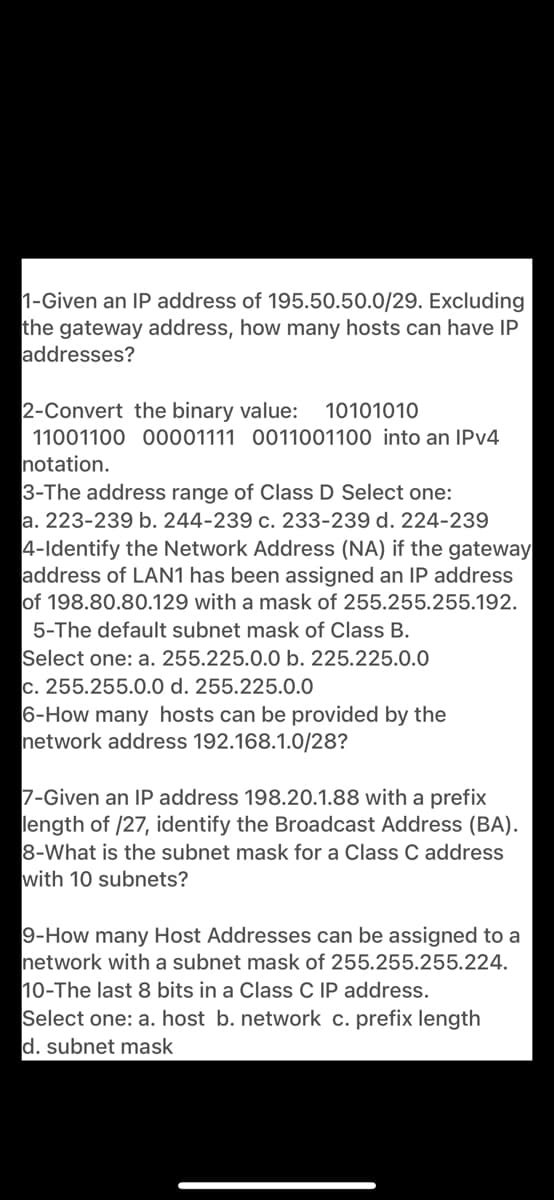 1-Given an IP address of 195.50.50.0/29. Excluding
the gateway address, how many hosts can have IP
addresses?
2-Convert the binary value:
10101010
11001100 00001111 0011001100 into an IPV4
notation.
3-The address range of Class D Select one:
a. 223-239 b. 244-239 c. 233-239 d. 224-239
4-Identify the Network Address (NA) if the gateway
address of LAN1 has been assigned an IP address
of 198.80.80.129 with a mask of 255.255.255.192.
5-The default subnet mask of Class B.
Select one: a. 255.225.0.0 b. 225.225.0.0
c. 255.255.0.0 d. 255.225.0.0
6-How many hosts can be provided by the
network address 192.168.1.0/28?
7-Given an IP address 198.20.1.88 with a prefix
length of /27, identify the Broadcast Address (BA).
8-What is the subnet mask for a Class C address
with 10 subnets?
9-How many Host Addresses can be assigned to a
network with a subnet mask of 255.255.255.224.
10-The last 8 bits in a Class C IP address.
Select one: a. host b. network c. prefix length
d. subnet mask
