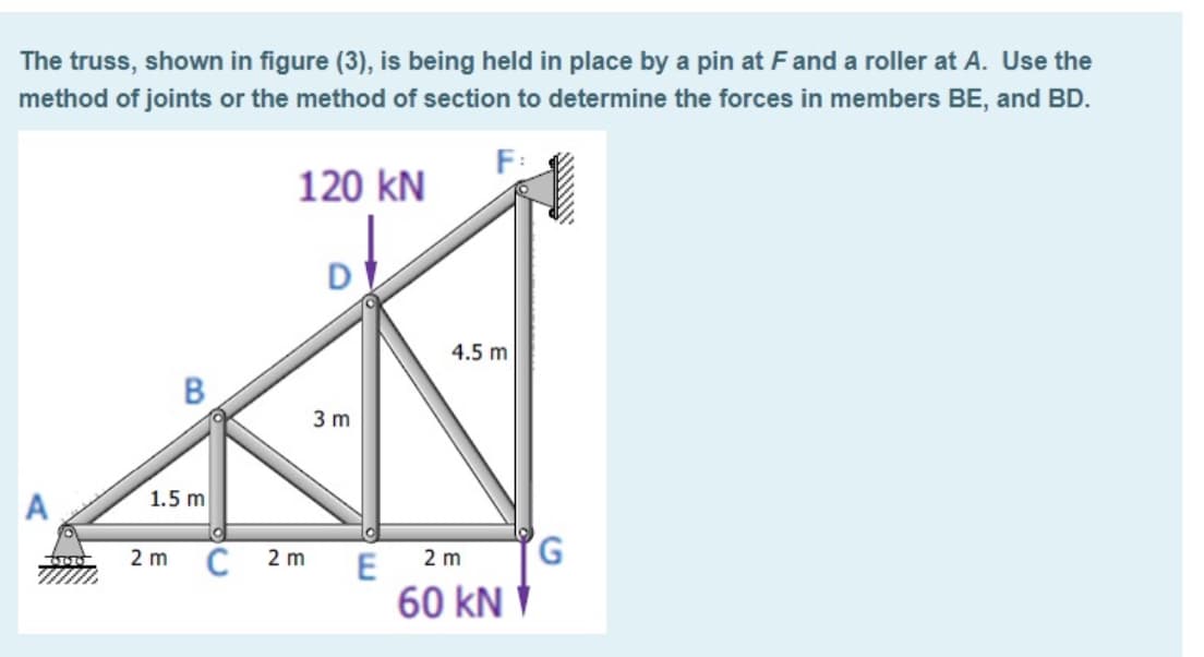 The truss, shown in figure (3), is being held in place by a pin at Fand a roller at A. Use the
method of joints or the method of section to determine the forces in members BE, and BD.
120 kN
D
4.5 m
3 m
1.5 m
C
G,
2 m
2 m
2 m
E
60 kN V
