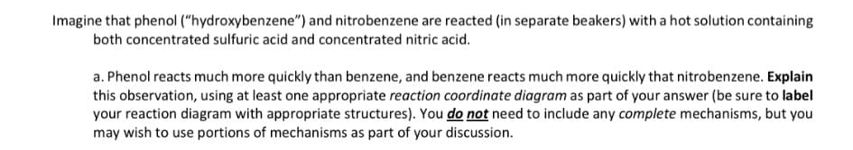 Imagine that phenol ("hydroxybenzene") and nitrobenzene are reacted (in separate beakers) with a hot solution containing
both concentrated sulfuric acid and concentrated nitric acid.
a. Phenol reacts much more quickly than benzene, and benzene reacts much more quickly that nitrobenzene. Explain
this observation, using at least one appropriate reaction coordinate diagram as part of your answer (be sure to label
your reaction diagram with appropriate structures). You do not need to include any complete mechanisms, but you
may wish to use portions of mechanisms as part of your discussion.

