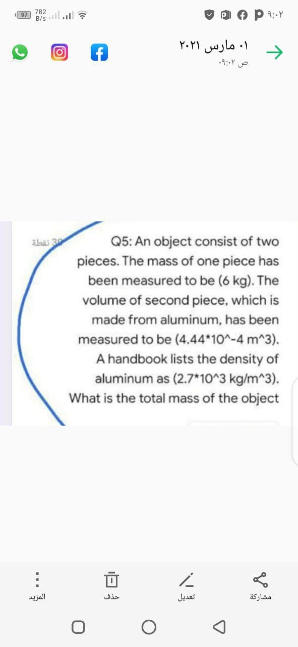 782
97
B/s
1וה1
۱. مارس ۲۰۲۱
ص ۹:۰۲
Q5: An object consist of two
abäi 30
pieces. The mass of one piece has
been measured to be (6 kg). The
volume of second piece, which is
made from aluminum, has been
measured to be (4.44*10^-4 m^3).
A handbook lists the density of
aluminum as (2.7*10^3 kg/m^3).
What is the total mass of the object
المزيد
حذف
تعديل
...
