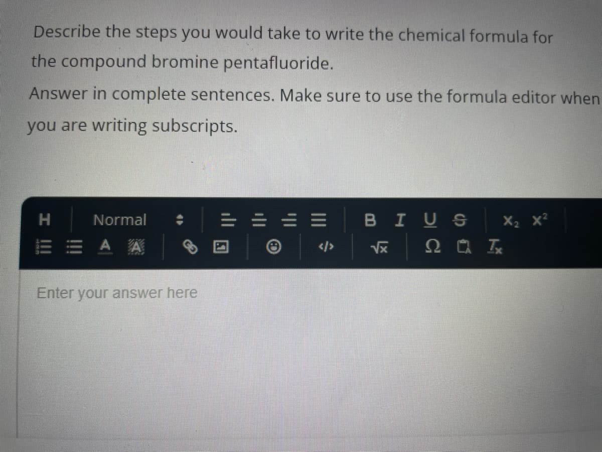 Describe the steps you would take to write the chemical formula for
the compound bromine pentafluoride.
Answer in complete sentences. Make sure to use the formula editor when
you are writing subscripts.
I !!!
H
Normal
А А
Enter your answer here
|||
BIUS
√x
20 Tx