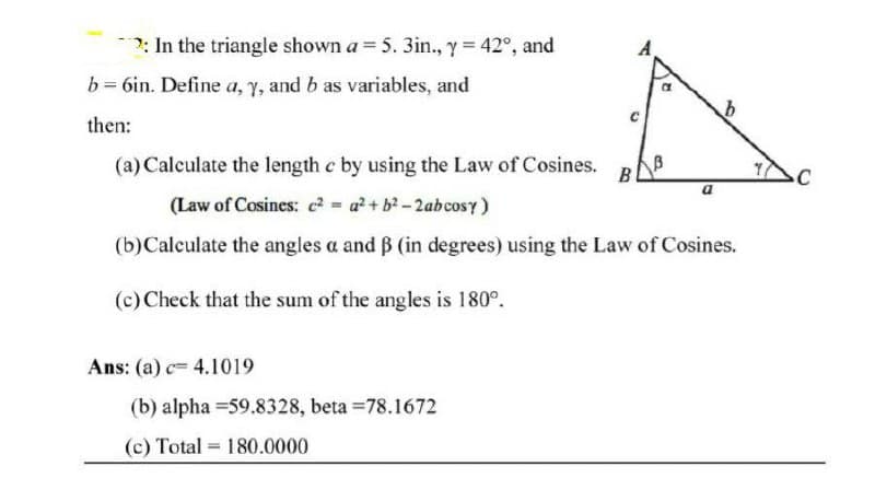 ?: In the triangle shown a = 5. 3in., y = 42°, and
b = 6in. Define a, Y, and b as variables, and
then:
(a) Calculate the length c by using the Law of Cosines.
B
(Law of Cosines: c2 = a?+ b-2abcosy)
(b)Calculate the angles a and B (in degrees) using the Law of Cosines.
(c) Check that the sum of the angles is 180°.
Ans: (a) c= 4.1019
(b) alpha =59.8328, beta =78.1672
(c) Total = 180.0000

