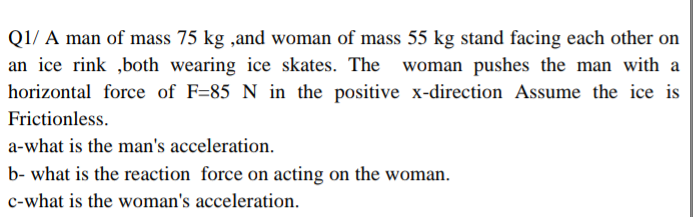 Q1/ A man of mass 75 kg ,and woman of mass 55 kg stand facing each other on
an ice rink ,both wearing ice skates. The woman pushes the man with a
horizontal force of F=85 N in the positive x-direction Assume the ice is
Frictionless.
a-what is the man's acceleration.
b- what is the reaction force on acting on the woman.
c-what is the woman's acceleration.
