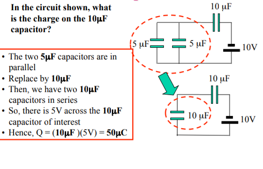 In the circuit shown, what
is the charge on the 10µF
сараcitor?
10 µF
{5 µF;
5 µF
10V
• The two 5µF capacitors are in
parallel
• Replace by 10µF
• Then, we have two 10µF
capacitors in series
• So, there is 5V across the 10µF
capacitor of interest
• Hence, Q = (10µF )(5V) = 50µC
10 µF
10 µF,
10V
