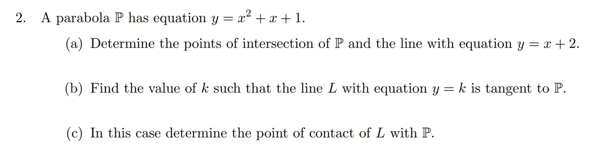 2.
A parabola P has equation y = x² + x + 1.
(a) Determine the points of intersection of P and the line with equation y = x+2.
(b) Find the value of k such that the line L with equation y = k is tangent to P.
(c) In this case determine the point of contact of L with P.