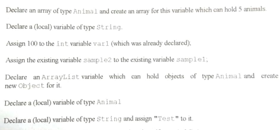 Declare an array of type An imal and create an array for this variable which can hold 5 animals.
Declare a (local) variable of type String.
Assign 100 to the int variable varl (which was already declared),
Assign the existing variable sample2 to the existing variable sample%;
Declare an ArrayList variable which can hold objects of type Animal and create
new Object for it.
Declare a (local) variable of type Animal
Declare a (local) variable of type String and assign "Test" to it.
