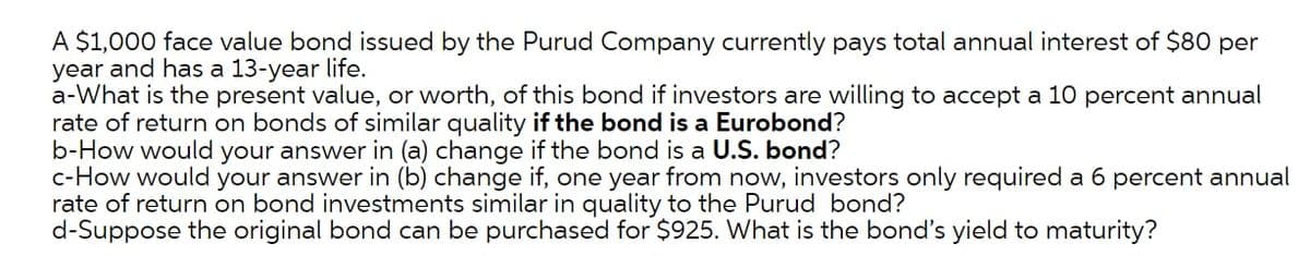 A $1,000 face value bond issued by the Purud Company currently pays total annual interest of $80 per
year and has a 13-year life.
a-What is the present value, or worth, of this bond if investors are willing to accept a 10 percent annual
rate of return on bonds of similar quality if the bond is a Eurobond?
b-How would your answer in (a) change if the bond is a U.S. bond?
c-How would your answer in (b) change if, one year from now, investors only required a 6 percent annual
rate of return on bond investments similar in quality to the Purud bond?
d-Suppose the original bond can be purchased for $925. What is the bond's yield to maturity?
