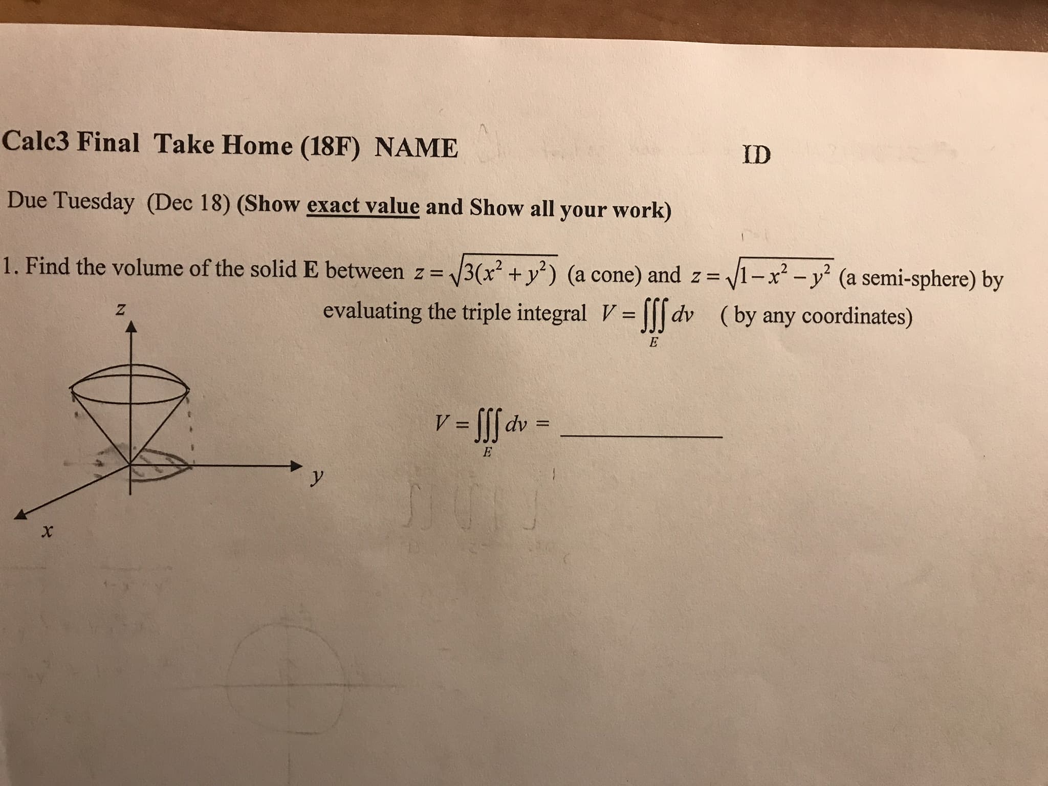 Cale3 Final Take Home (18F) NAME
Due Tuesday (Dec 18) (Show exact value and Show all your work)
1 . Find the volume of the solid E between z 3 x2 + уг) (a cone) and z-f
ID
x2-y2 (a semi-sphere) by
(by any coordinates)
evaluating the triple integral Vlldv
