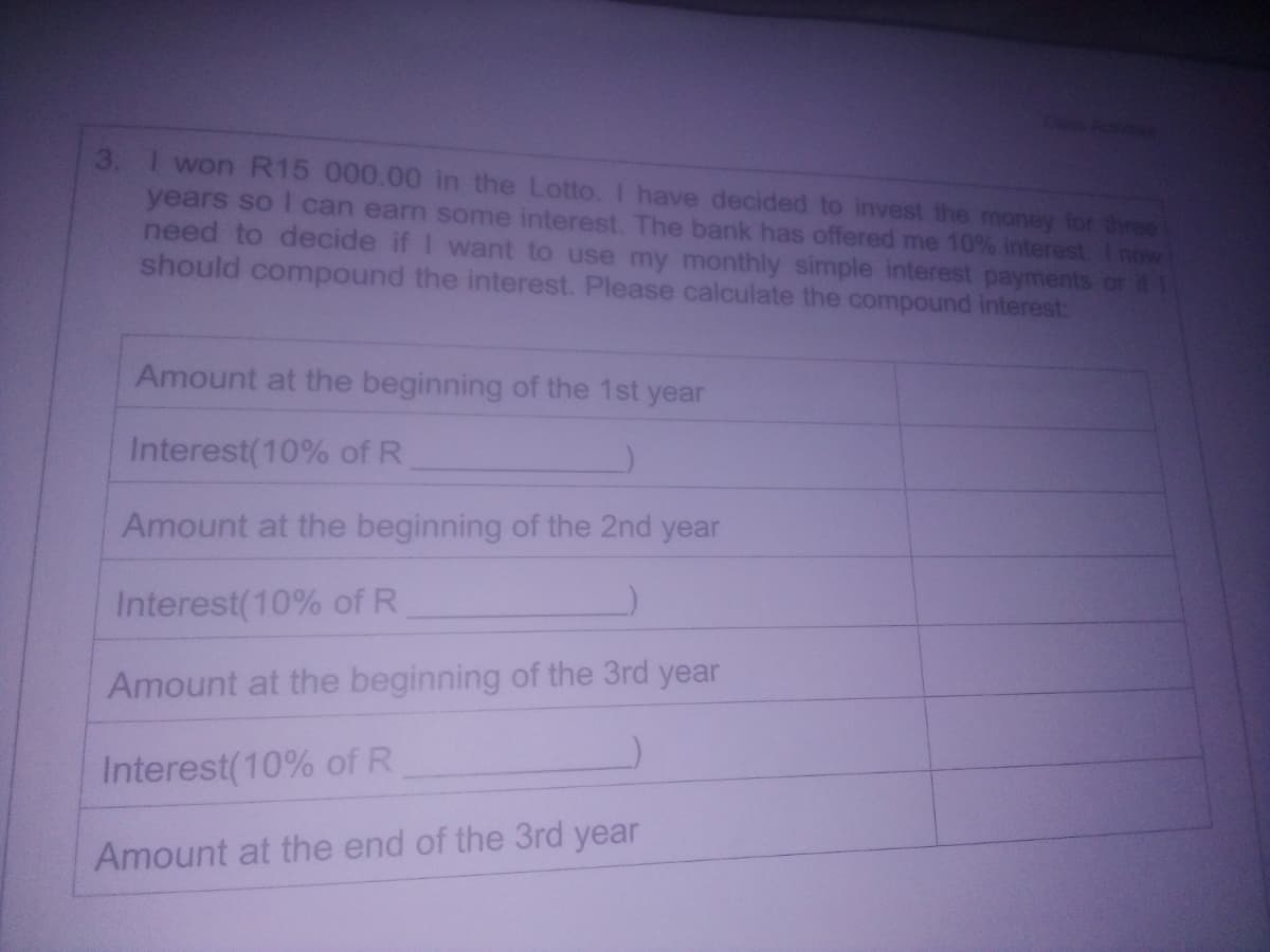 I won R15 000.00 in the Lotto. I have decided to invest the money for three
years so I can earn some interest. The bank has offered me 10% interest. Inow
need to decide if I want to use my monthly simple interest payments or ifL
should compound the interest. Please calculate the compound interest:
3.
Amount at the beginning of the 1st year
Interest(10% of R
Amount at the beginning of the 2nd year
Interest(10% of R
Amount at the beginning of the 3rd year
Interest(10% of R
Amount at the end of the 3rd year
