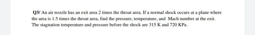 Q3/ An air nozzle has an exit area 2 times the throat area. If a normal shock occurs at a plane where
the area is 1.5 times the throat area, find the pressure, temperature, and Mach number at the exit.
The stagnation temperature and pressure before the shock are 315 K and 720 KPa.
