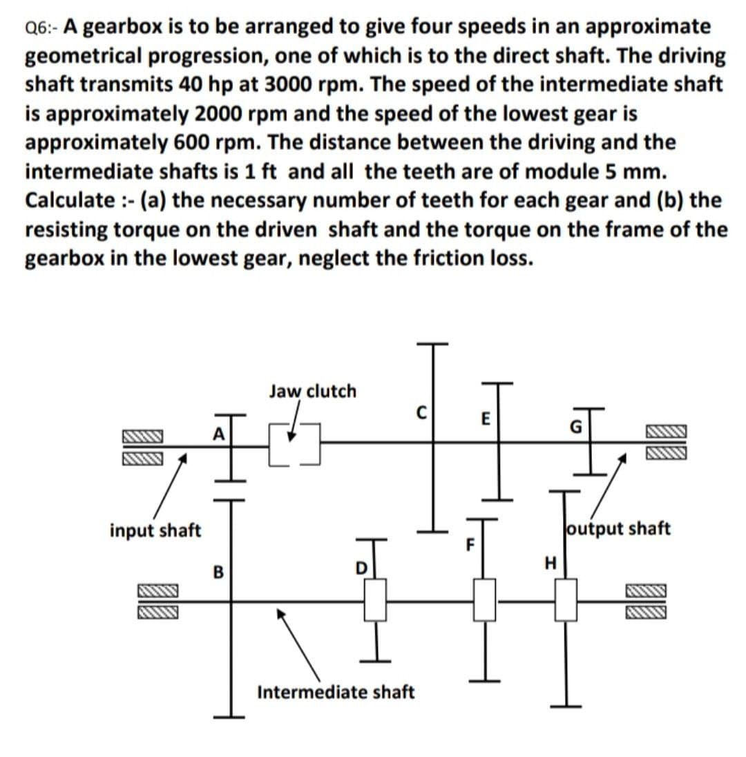 Q6:- A gearbox is to be arranged to give four speeds in an approximate
geometrical progression, one of which is to the direct shaft. The driving
shaft transmits 40 hp at 3000 rpm. The speed of the intermediate shaft
is approximately 2000 rpm and the speed of the lowest gear is
approximately 600 rpm. The distance between the driving and the
intermediate shafts is 1 ft and all the teeth are of module 5 mm.
Calculate :- (a) the necessary number of teeth for each gear and (b) the
resisting torque on the driven shaft and the torque on the frame of the
gearbox in the lowest gear, neglect the friction loss.
Jaw clutch
input shaft
output shaft
H
Intermediate shaft
