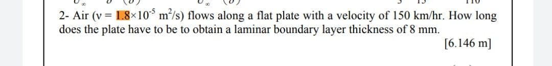 2- Air (v = 1.8×10* m/s) flows along a flat plate with a velocity of 150 km/hr. How long
does the plate have to be to obtain a laminar boundary layer thickness of 8 mm.
[6.146 m]

