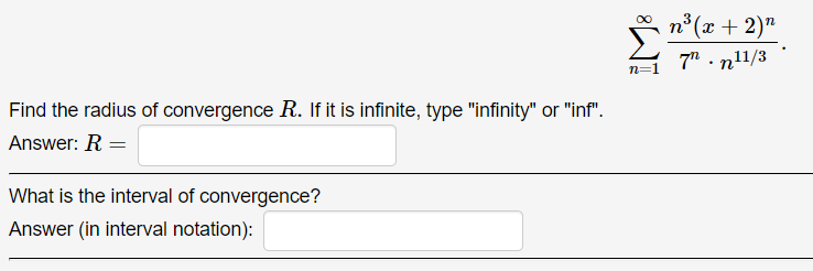 *
7" . n11/3
n° (x + 2)"
n=1
Find the radius of convergence R. If it is infinite, type "infinity" or "inf".
Answer: R =
What is the interval of convergence?
Answer (in interval notation):
