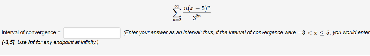 n(x
- 5)n
32n
n=2
interval of convergence =
(Enter your answer as an interval: thus, if the interval of convergence were –3 < x < 5, you would enter
(-3,5]. Use Inf for any endpoint at infinity.)
