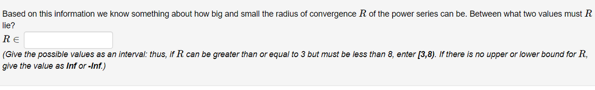 Based on this information we know something about how big and small the radius of convergence R of the power series can be. Between what two values must R
lie?
RE
(Give the possible values as an interval: thus, if R can be greater than or equal to 3 but must be less than 8, enter [3,8). If there is no upper or lower bound for R,
give the value as Inf or -Inf.)
