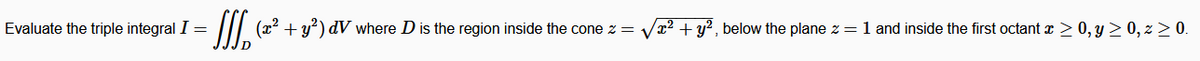 Evaluate the triple integral I =
(x2 + y) dV where D is the region inside the cone z = Vx? + y² , below the plane z = 1 and inside the first octant x > 0, y > 0, z > 0.
