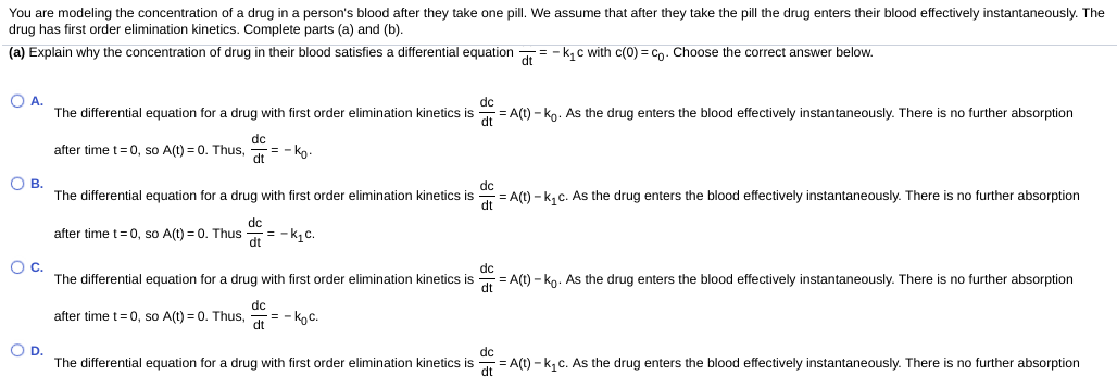 You are modeling the concentration of a drug in a person's blood after they take one pill. We assume that after they take the pill the drug enters their blood effectively instantaneously. The
drug has first order elimination kinetics. Complete parts (a) and (b).
(a) Explain why the concentration of drug in their blood satisfies a differential equation = - k, c with c(0) = cn. Choose the correct answer below.
O A.
The differential equation for a drug with first order elimination kinetics is = A(t) - ko. As the drug enters the blood effectively instantaneously. There is no further absorption
dc
dc
= - ko.
dt
after time t= 0, so A(t) = 0. Thus,
О в.
The differential equation for a drug with first order elimination kinetics is
= A(t) - k, c. As the drug enters the blood effectively instantaneously. There is no further absorption
dc
after time t=0, so A(t) = 0. Thus
= -k,c.
dt
Oc.
The differential equation for a drug with first order elimination kinetics is = A(t) - ko. As the drug enters the blood effectively instantaneously. There is no further absorption
dc
dc
= - koc.
dt
after time t= 0, so A(t) = 0. Thus,
OD.
dc
The differential equation for a drug with first order elimination kinetics is
= A(t) - k, c. As the drug enters the blood effectively instantaneously. There is no further absorption
dt
