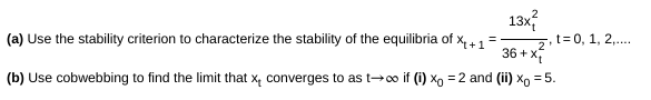 13x
(a) Use the stability criterion to characterize the stability of the equilibria of x,4 1=
36 + x
(b) Use cobwebbing to find the limit that x, converges to as t-o if (i) xo = 2 and (ii) xo = 5.
t= 0, 1, 2,..
2
