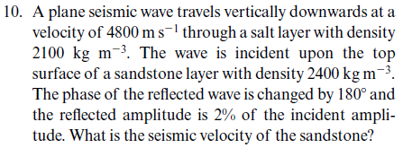 10. A plane seismic wave travels vertically downwards at a
velocity of 4800 m s¹ through a salt layer with density
2100 kg m-³. The wave is incident upon the top
surface of a sandstone layer with density 2400 kg m-³.
The phase of the reflected wave is changed by 180° and
the reflected amplitude is 2% of the incident ampli-
tude. What is the seismic velocity of the sandstone?