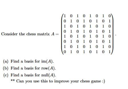 Consider the chess matrix A
1
0
1
0 1
1 0
0
1
0
1
01
1 0
0
1
0
0 1
1 0
0
1
0
0
0 1 0
1
0 1
1 0 1 0
0
1 0
1
1
1 0 1 0
1 0 1 0
1
0
1
0 1 0
0
1
1 0 1 0
1 0 1 0 1 0 1
(a) Find a basis for im(A).
(b) Find a basis for row(A).
(c) Find a basis for null(A).
** Can you use this to improve your chess game :)