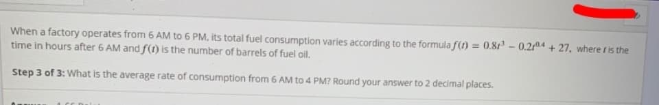 When a factory operates from 6 AM to 6 PM, its total fuel consumption varies according to the formula f(1) = 0.81 - 0.214 + 27, where t is the
time in hours after 6 AM and f(1) is the number of barrels of fuel oil.
Step 3 of 3: What is the average rate of consumption from 6 AM to 4 PM? Round your answer to 2 decimal places.
