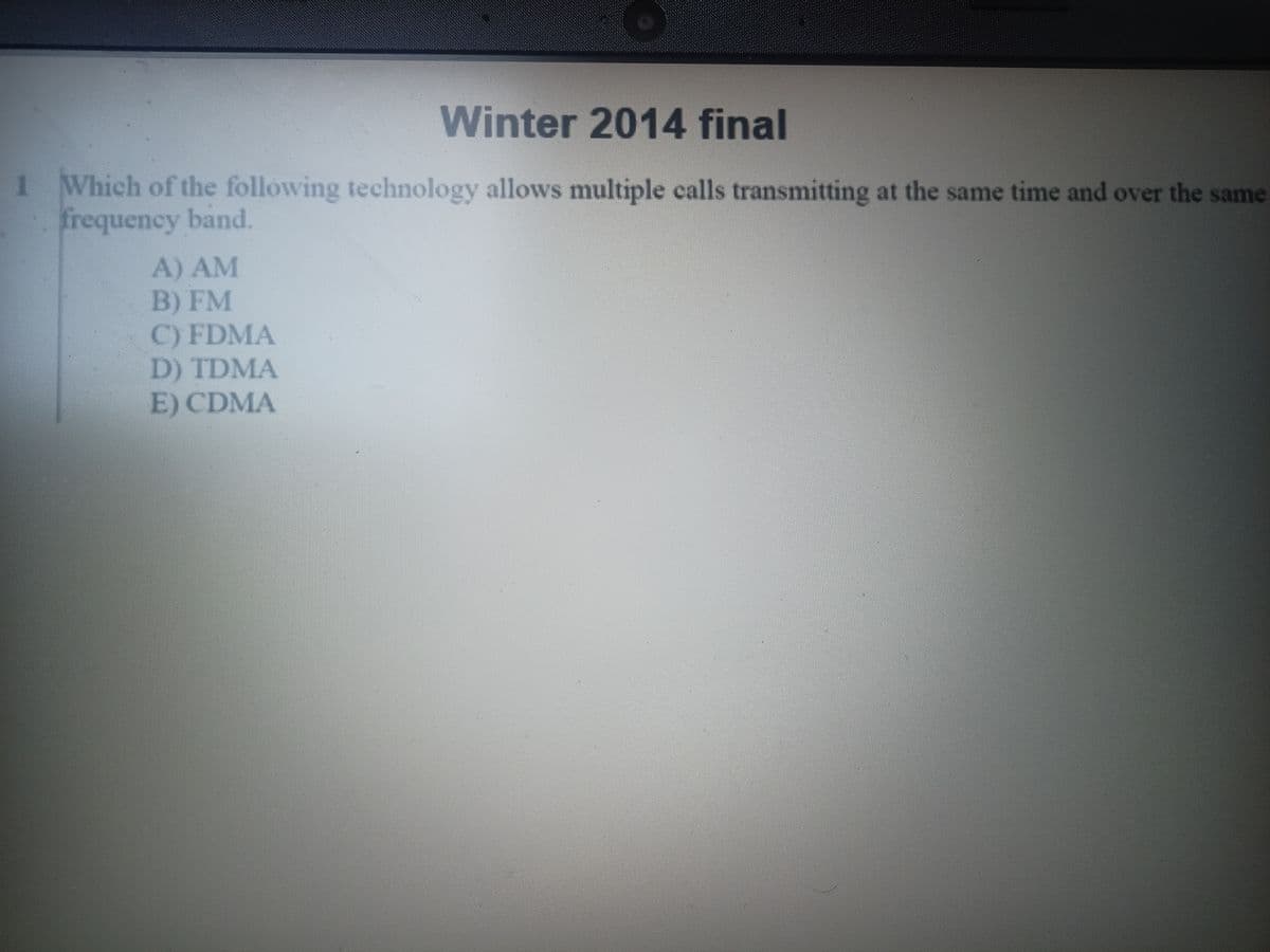 Winter 2014 final
1 Which of the following technology allows multiple calls transmitting at the same time and over the same
frequency band.
A) AM
B) FM
C) FDMA
D) TDMA
E) CDMA
