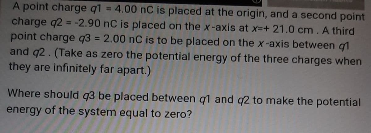 A point charge q1 = 4.00 nC is placed at the origin, and a second point
charge q2 = -2.90 nC is placed on the x-axis at x-+ 21.0 cm. A third
point charge q3 = 2.00 nC is to be placed on the x-axis between g1
and q2. (Take as zero the potential energy of the three charges when
they are infinitely far apart.)
%3D
%3D
%3D
Where should q3 be placed between q1 and q2 to make the potential
energy of the system equal to zero?
